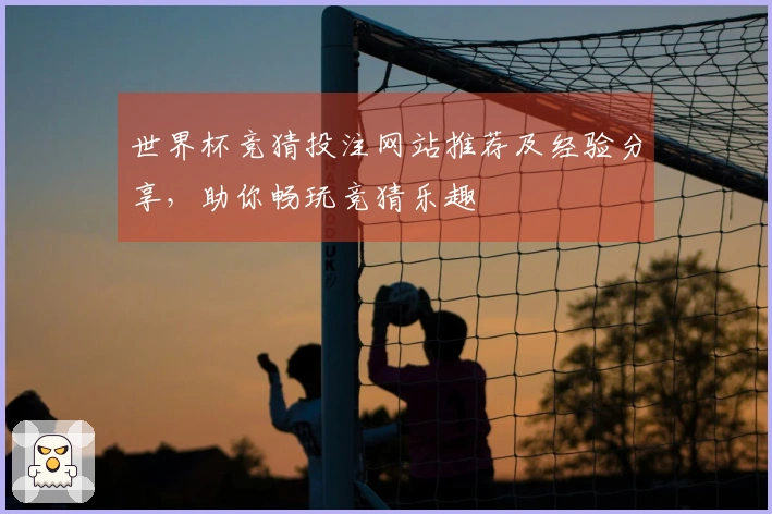 世界杯竞猜投注网站推荐及经验分享，助你畅玩竞猜乐趣